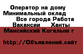 Оператор на дому › Минимальный оклад ­ 40 000 - Все города Работа » Вакансии   . Ханты-Мансийский,Когалым г.